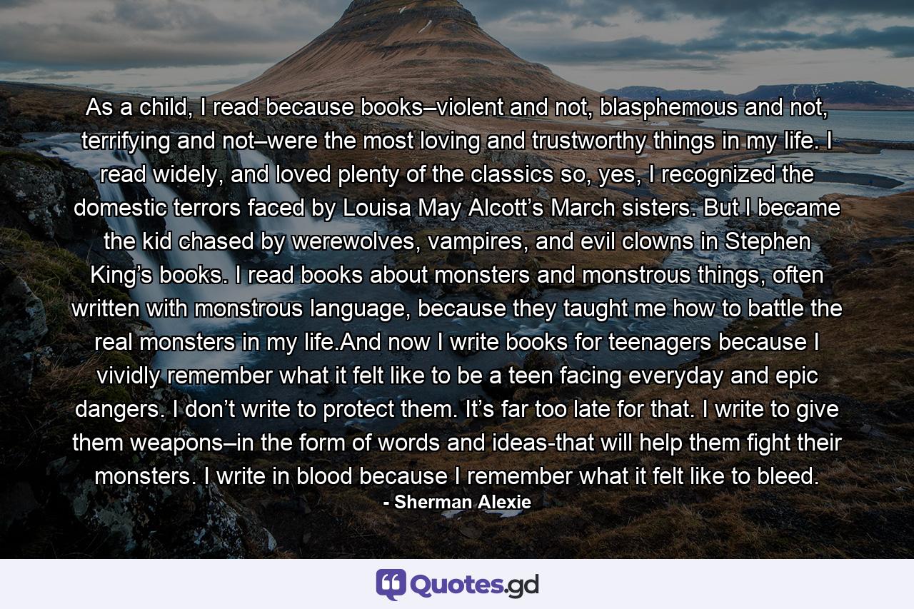 As a child, I read because books–violent and not, blasphemous and not, terrifying and not–were the most loving and trustworthy things in my life. I read widely, and loved plenty of the classics so, yes, I recognized the domestic terrors faced by Louisa May Alcott’s March sisters. But I became the kid chased by werewolves, vampires, and evil clowns in Stephen King’s books. I read books about monsters and monstrous things, often written with monstrous language, because they taught me how to battle the real monsters in my life.And now I write books for teenagers because I vividly remember what it felt like to be a teen facing everyday and epic dangers. I don’t write to protect them. It’s far too late for that. I write to give them weapons–in the form of words and ideas-that will help them fight their monsters. I write in blood because I remember what it felt like to bleed. - Quote by Sherman Alexie