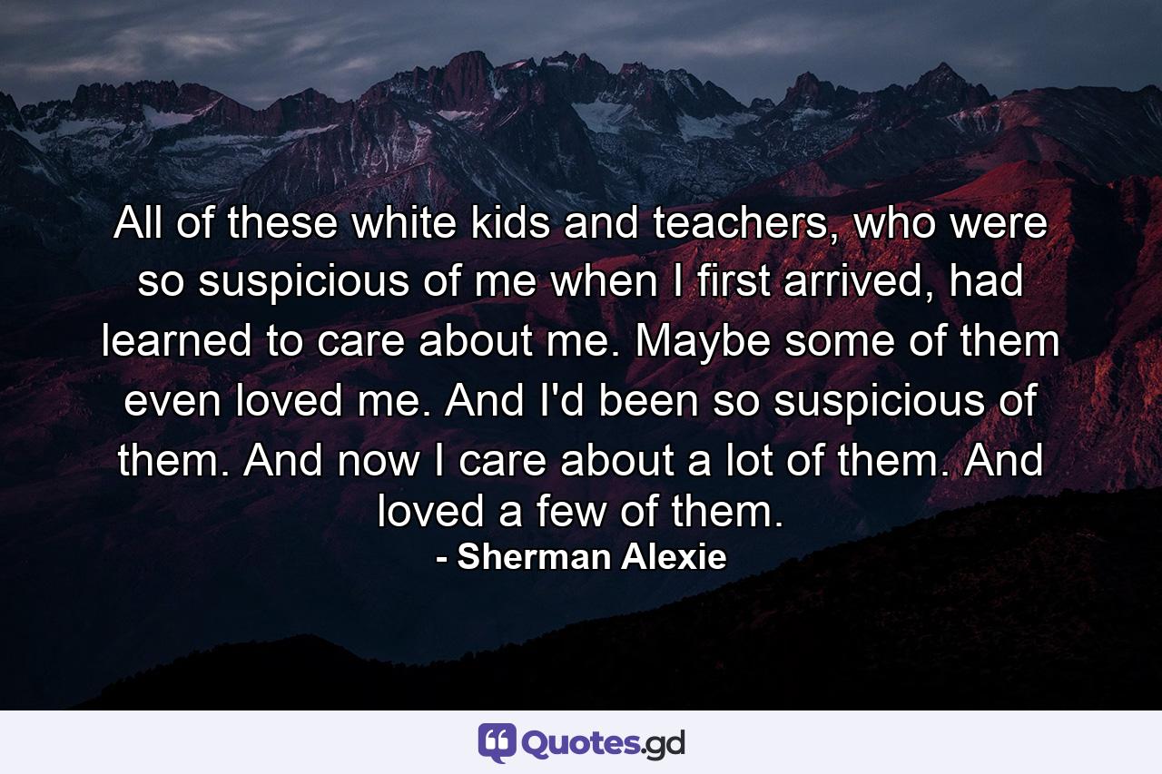 All of these white kids and teachers, who were so suspicious of me when I first arrived, had learned to care about me. Maybe some of them even loved me. And I'd been so suspicious of them. And now I care about a lot of them. And loved a few of them. - Quote by Sherman Alexie