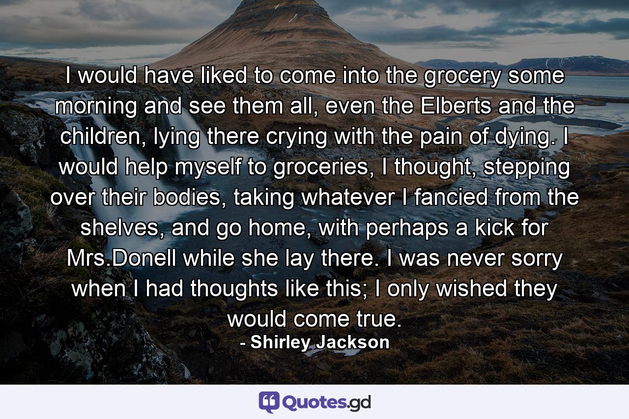 I would have liked to come into the grocery some morning and see them all, even the Elberts and the children, lying there crying with the pain of dying. I would help myself to groceries, I thought, stepping over their bodies, taking whatever I fancied from the shelves, and go home, with perhaps a kick for Mrs.Donell while she lay there. I was never sorry when I had thoughts like this; I only wished they would come true. - Quote by Shirley Jackson