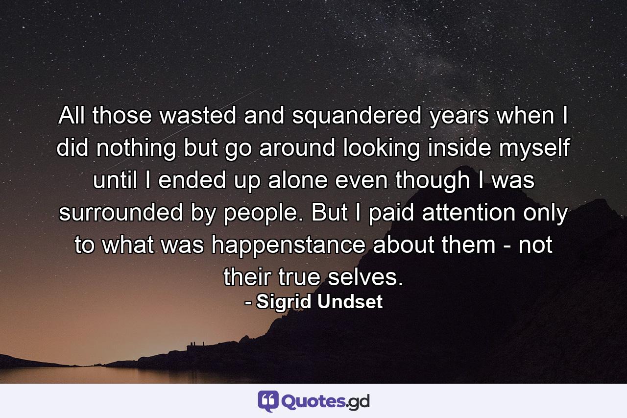 All those wasted and squandered years when I did nothing but go around looking inside myself until I ended up alone even though I was surrounded by people. But I paid attention only to what was happenstance about them - not their true selves. - Quote by Sigrid Undset