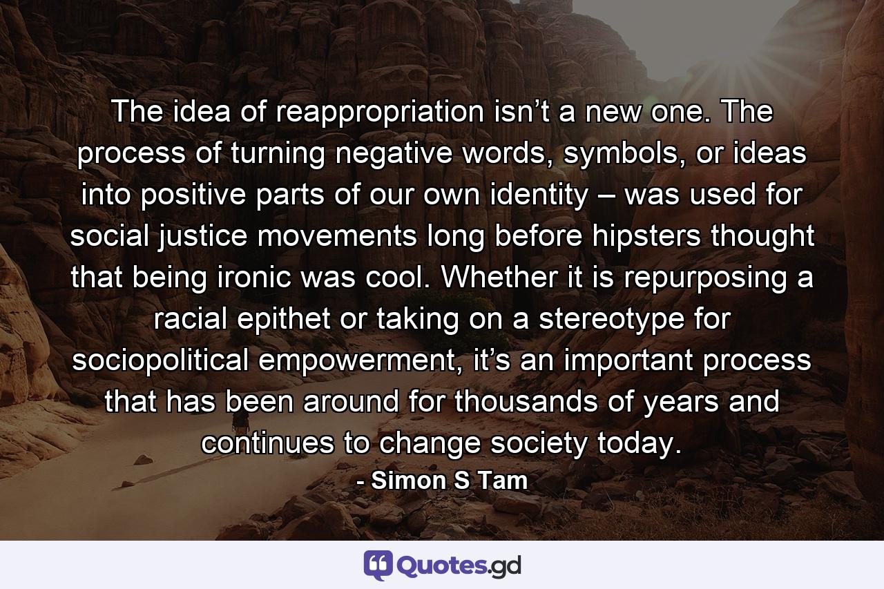 The idea of reappropriation isn’t a new one. The process of turning negative words, symbols, or ideas into positive parts of our own identity – was used for social justice movements long before hipsters thought that being ironic was cool. Whether it is repurposing a racial epithet or taking on a stereotype for sociopolitical empowerment, it’s an important process that has been around for thousands of years and continues to change society today. - Quote by Simon S Tam