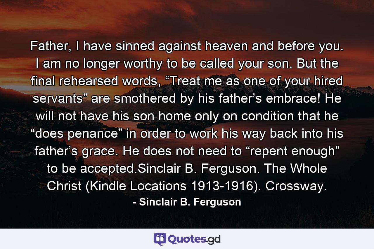 Father, I have sinned against heaven and before you. I am no longer worthy to be called your son. But the final rehearsed words, “Treat me as one of your hired servants” are smothered by his father’s embrace! He will not have his son home only on condition that he “does penance” in order to work his way back into his father’s grace. He does not need to “repent enough” to be accepted.Sinclair B. Ferguson. The Whole Christ (Kindle Locations 1913-1916). Crossway. - Quote by Sinclair B. Ferguson