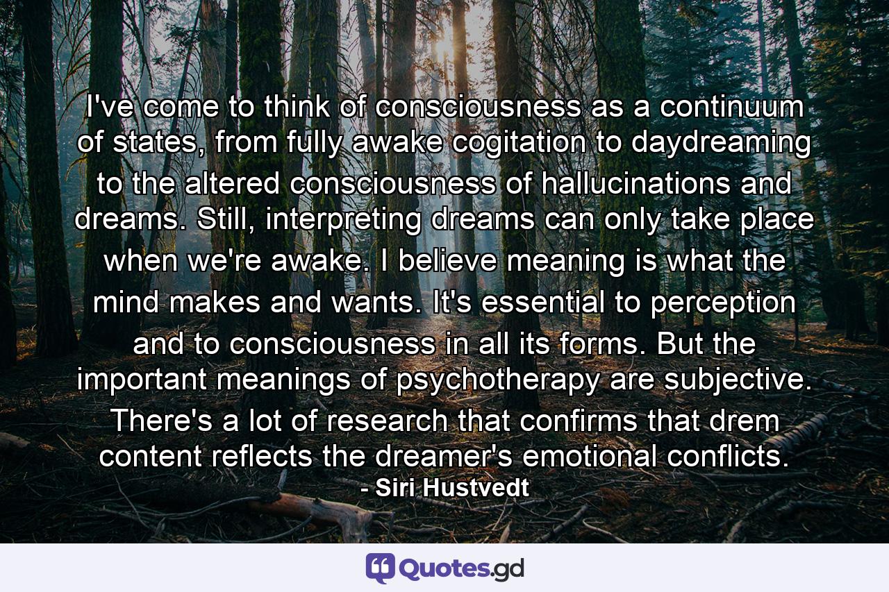 I've come to think of consciousness as a continuum of states, from fully awake cogitation to daydreaming to the altered consciousness of hallucinations and dreams. Still, interpreting dreams can only take place when we're awake. I believe meaning is what the mind makes and wants. It's essential to perception and to consciousness in all its forms. But the important meanings of psychotherapy are subjective. There's a lot of research that confirms that drem content reflects the dreamer's emotional conflicts. - Quote by Siri Hustvedt