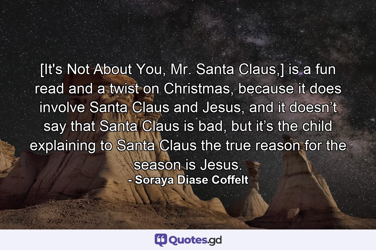 [It's Not About You, Mr. Santa Claus,] is a fun read and a twist on Christmas, because it does involve Santa Claus and Jesus, and it doesn’t say that Santa Claus is bad, but it’s the child explaining to Santa Claus the true reason for the season is Jesus. - Quote by Soraya Diase Coffelt