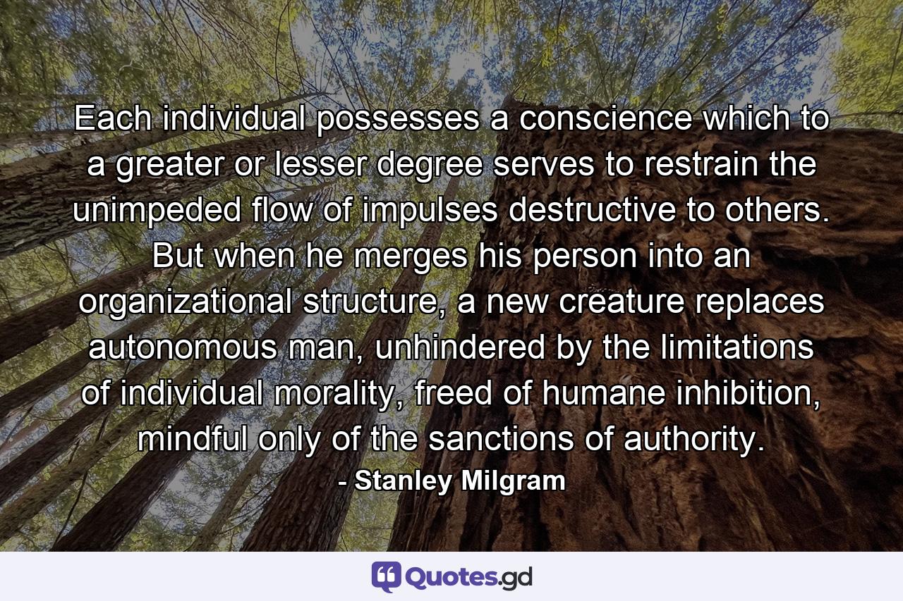 Each individual possesses a conscience which to a greater or lesser degree serves to restrain the unimpeded flow of impulses destructive to others. But when he merges his person into an organizational structure, a new creature replaces autonomous man, unhindered by the limitations of individual morality, freed of humane inhibition, mindful only of the sanctions of authority. - Quote by Stanley Milgram