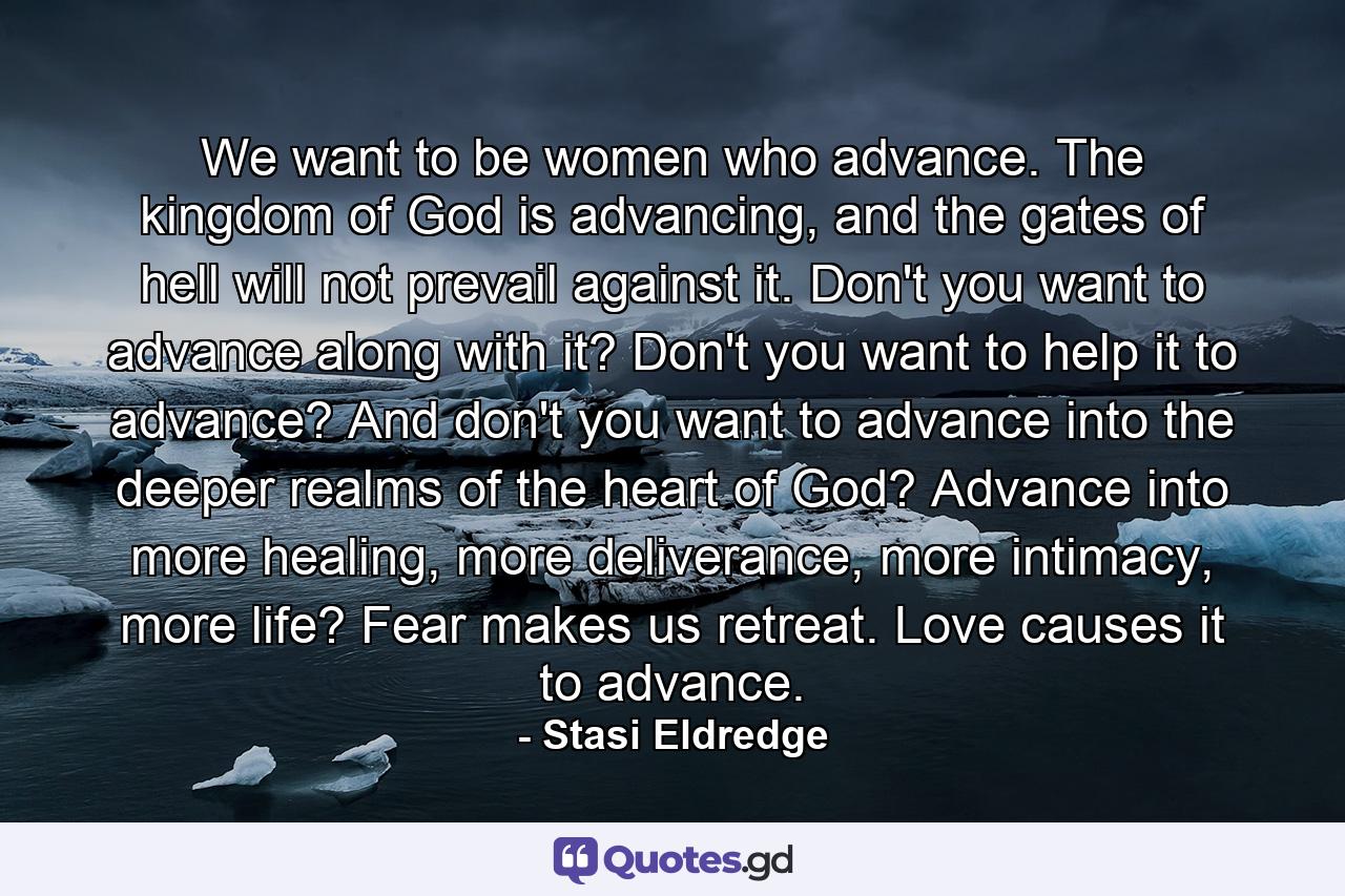 We want to be women who advance. The kingdom of God is advancing, and the gates of hell will not prevail against it. Don't you want to advance along with it? Don't you want to help it to advance? And don't you want to advance into the deeper realms of the heart of God? Advance into more healing, more deliverance, more intimacy, more life? Fear makes us retreat. Love causes it to advance. - Quote by Stasi Eldredge