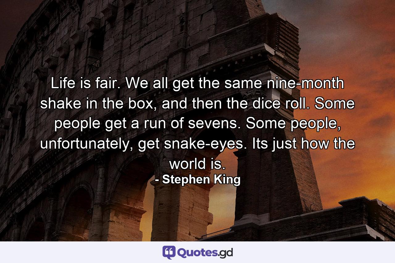 Life is fair. We all get the same nine-month shake in the box, and then the dice roll. Some people get a run of sevens. Some people, unfortunately, get snake-eyes. Its just how the world is. - Quote by Stephen King