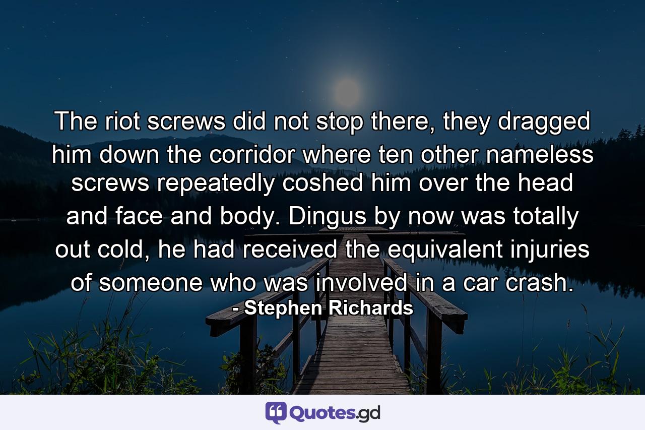 The riot screws did not stop there, they dragged him down the corridor where ten other nameless screws repeatedly coshed him over the head and face and body. Dingus by now was totally out cold, he had received the equivalent injuries of someone who was involved in a car crash. - Quote by Stephen Richards