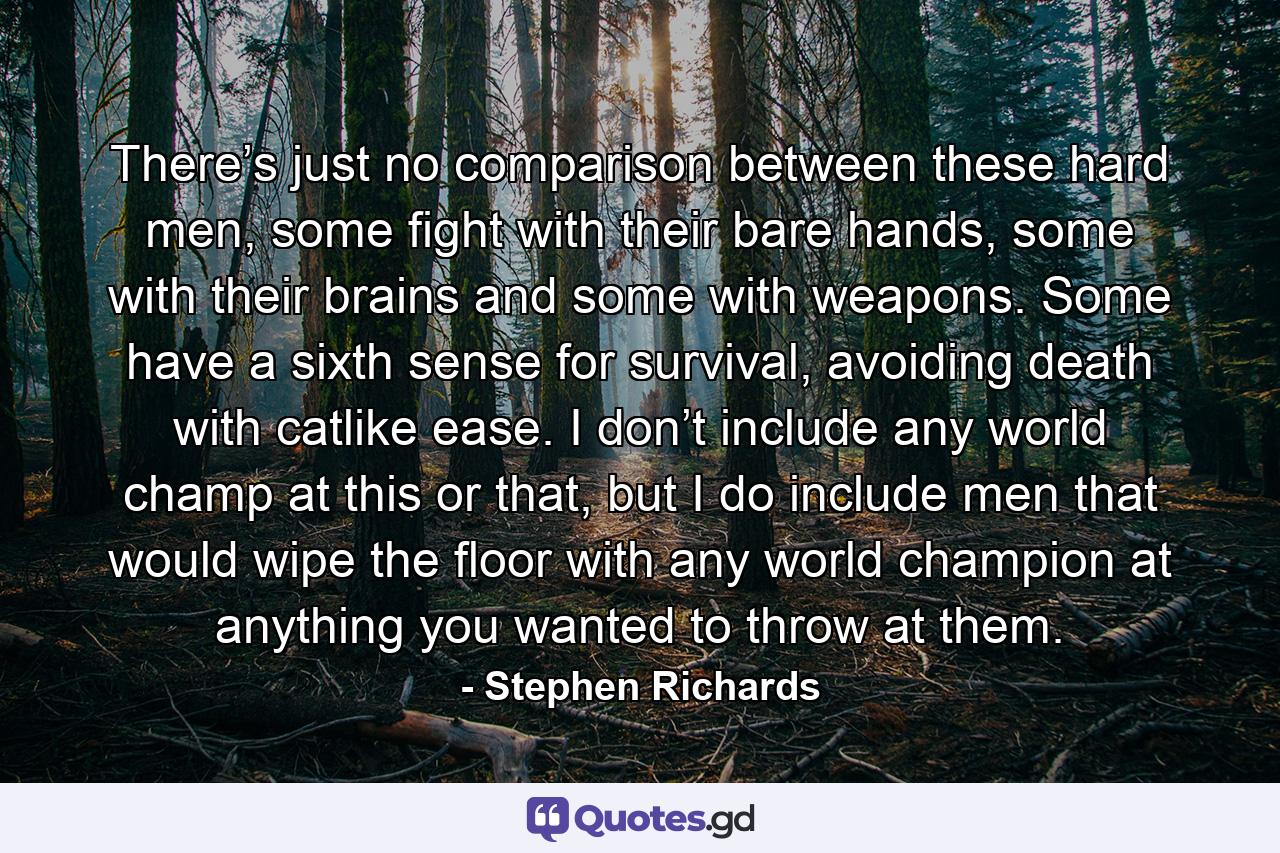 There’s just no comparison between these hard men, some fight with their bare hands, some with their brains and some with weapons. Some have a sixth sense for survival, avoiding death with catlike ease. I don’t include any world champ at this or that, but I do include men that would wipe the floor with any world champion at anything you wanted to throw at them. - Quote by Stephen Richards