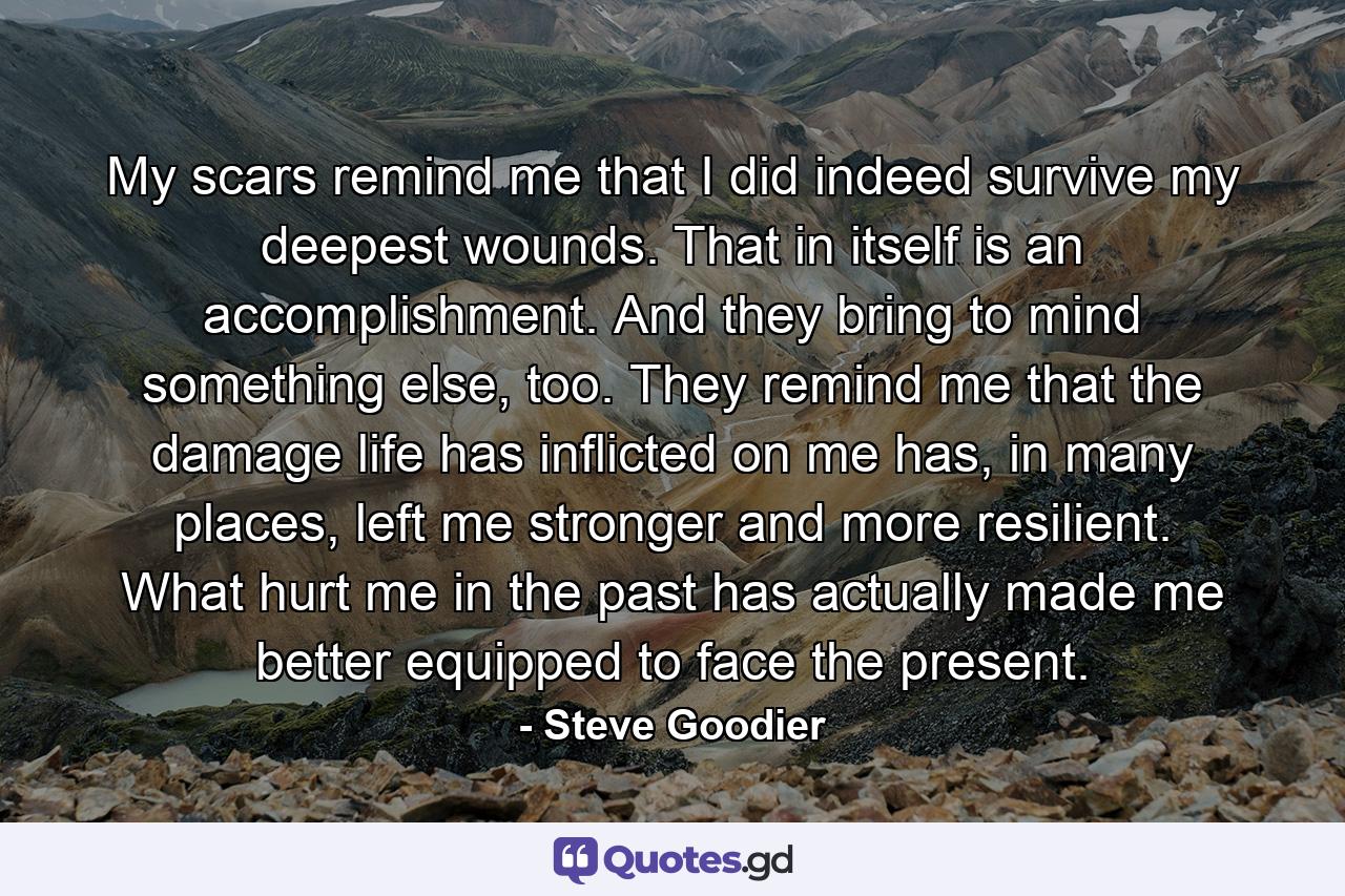 My scars remind me that I did indeed survive my deepest wounds. That in itself is an accomplishment. And they bring to mind something else, too. They remind me that the damage life has inflicted on me has, in many places, left me stronger and more resilient. What hurt me in the past has actually made me better equipped to face the present. - Quote by Steve Goodier