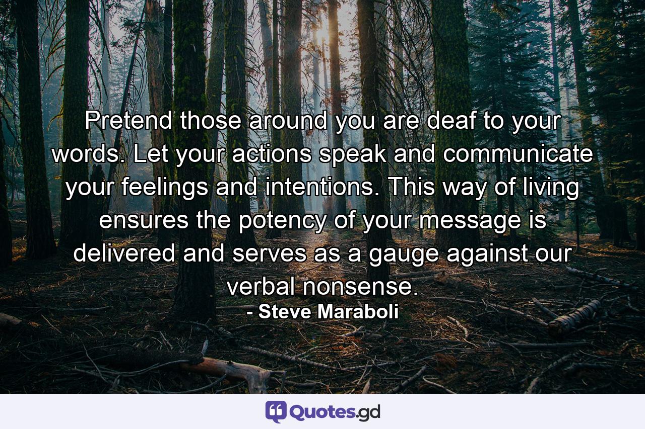 Pretend those around you are deaf to your words. Let your actions speak and communicate your feelings and intentions. This way of living ensures the potency of your message is delivered and serves as a gauge against our verbal nonsense. - Quote by Steve Maraboli