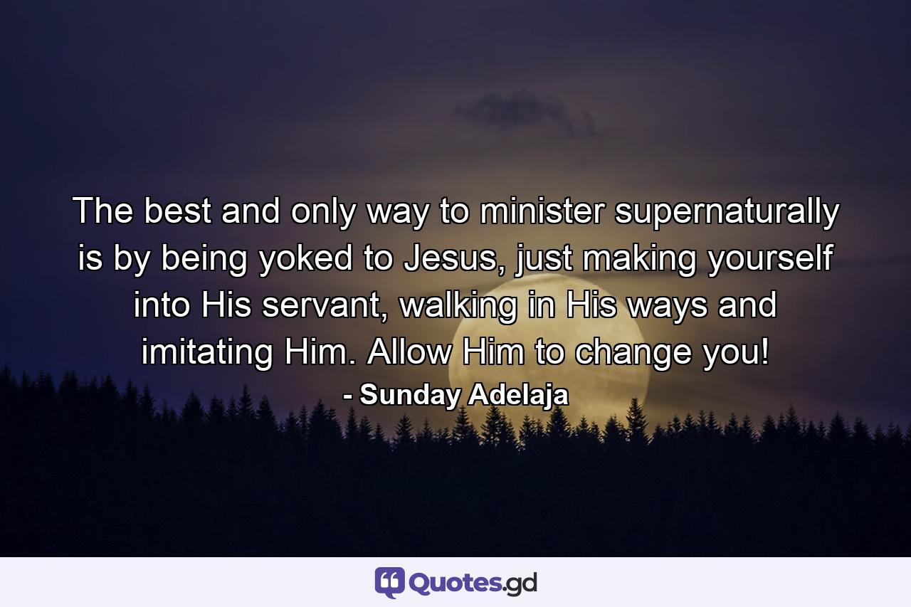 The best and only way to minister supernaturally is by being yoked to Jesus, just making yourself into His servant, walking in His ways and imitating Him. Allow Him to change you! - Quote by Sunday Adelaja