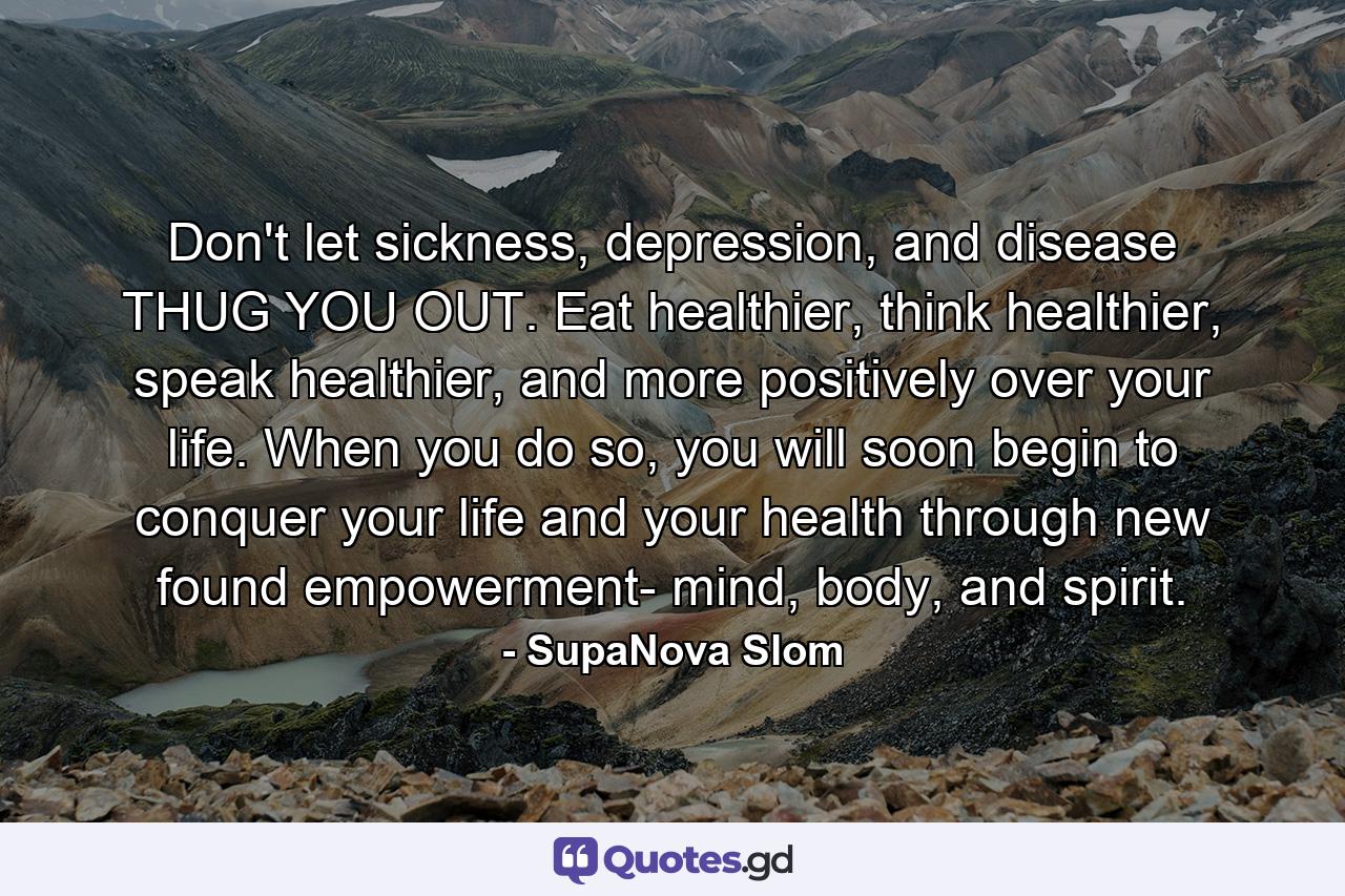 Don't let sickness, depression, and disease THUG YOU OUT. Eat healthier, think healthier, speak healthier, and more positively over your life. When you do so, you will soon begin to conquer your life and your health through new found empowerment- mind, body, and spirit. - Quote by SupaNova Slom