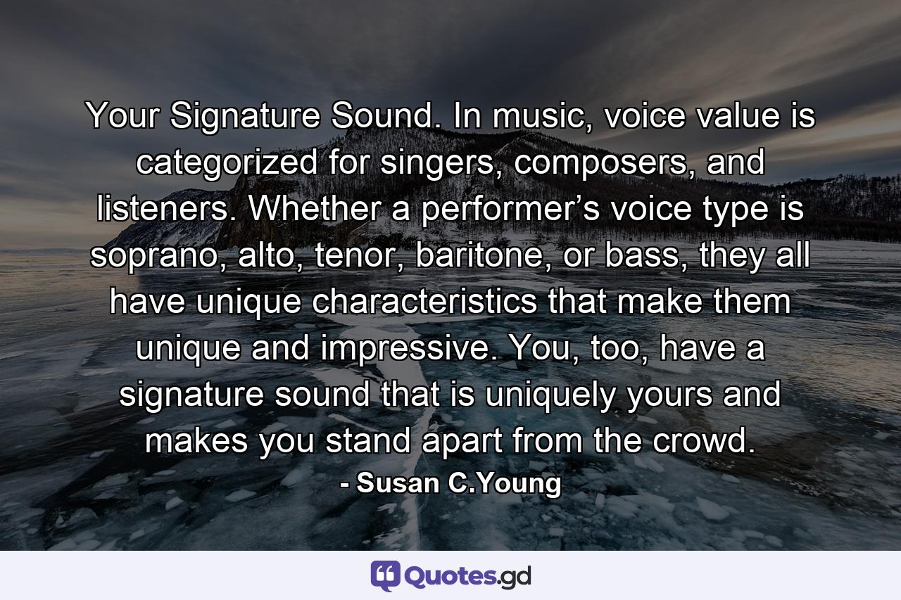 Your Signature Sound. In music, voice value is categorized for singers, composers, and listeners. Whether a performer’s voice type is soprano, alto, tenor, baritone, or bass, they all have unique characteristics that make them unique and impressive. You, too, have a signature sound that is uniquely yours and makes you stand apart from the crowd. - Quote by Susan C.Young