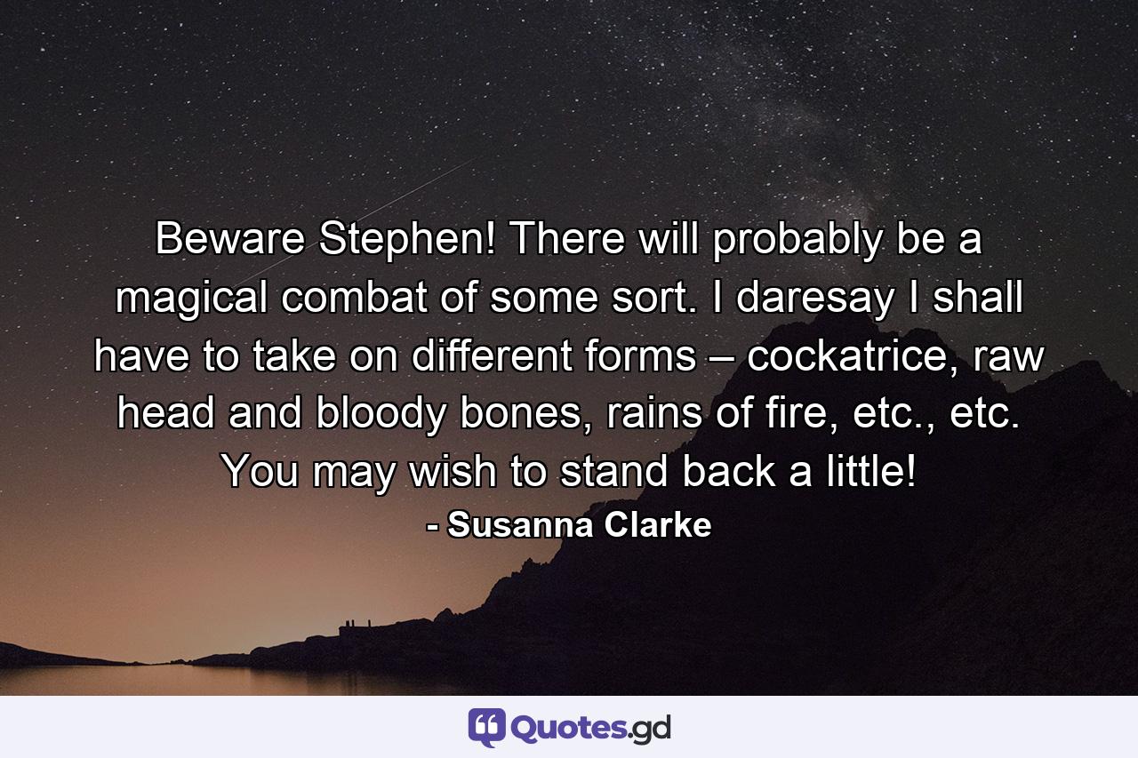 Beware Stephen! There will probably be a magical combat of some sort. I daresay I shall have to take on different forms – cockatrice, raw head and bloody bones, rains of fire, etc., etc. You may wish to stand back a little! - Quote by Susanna Clarke