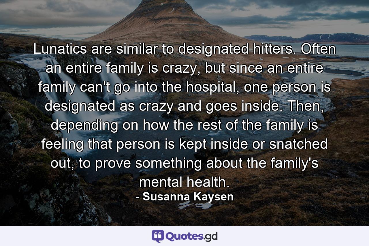 Lunatics are similar to designated hitters. Often an entire family is crazy, but since an entire family can't go into the hospital, one person is designated as crazy and goes inside. Then, depending on how the rest of the family is feeling that person is kept inside or snatched out, to prove something about the family's mental health. - Quote by Susanna Kaysen