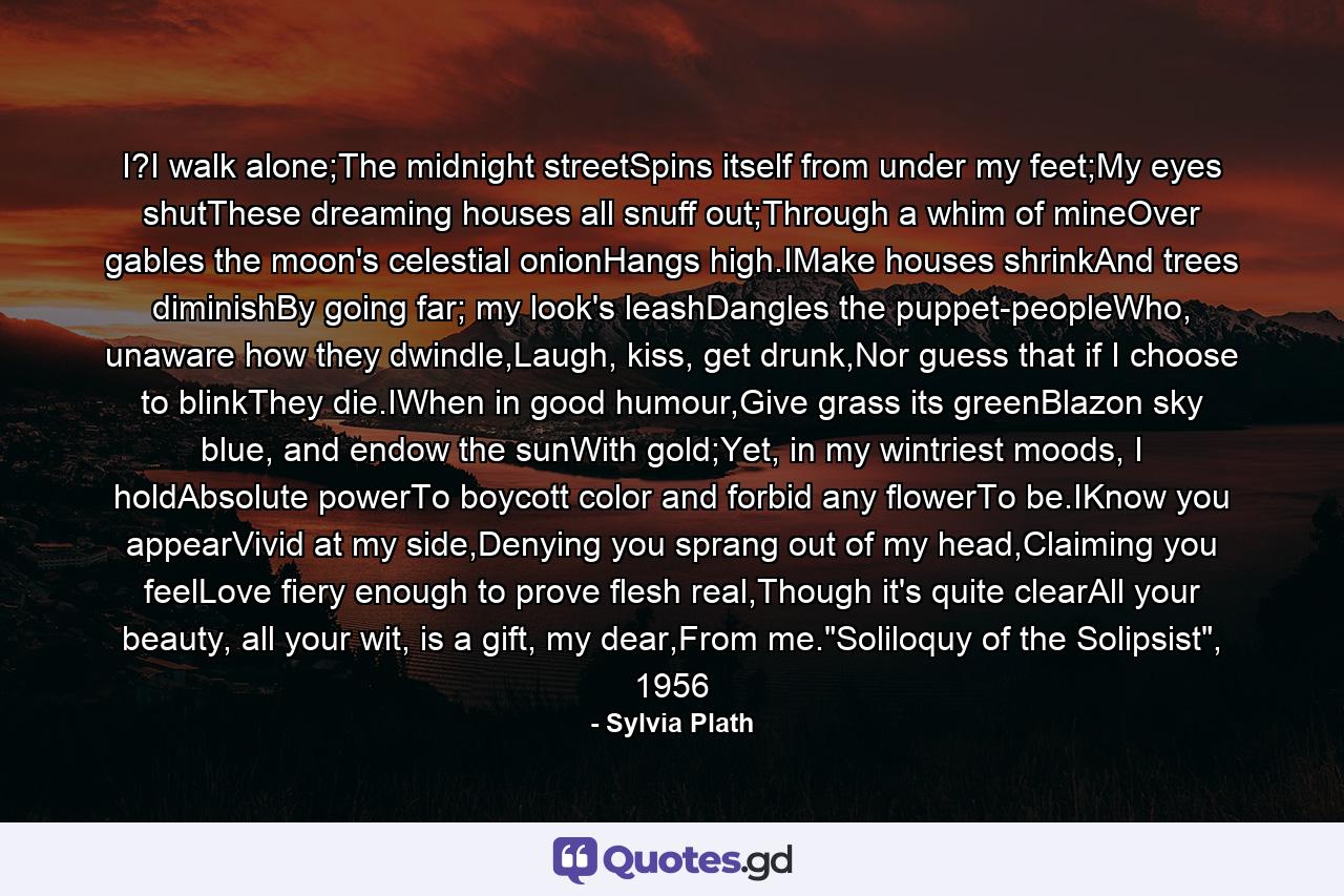 I?I walk alone;The midnight streetSpins itself from under my feet;My eyes shutThese dreaming houses all snuff out;Through a whim of mineOver gables the moon's celestial onionHangs high.IMake houses shrinkAnd trees diminishBy going far; my look's leashDangles the puppet-peopleWho, unaware how they dwindle,Laugh, kiss, get drunk,Nor guess that if I choose to blinkThey die.IWhen in good humour,Give grass its greenBlazon sky blue, and endow the sunWith gold;Yet, in my wintriest moods, I holdAbsolute powerTo boycott color and forbid any flowerTo be.IKnow you appearVivid at my side,Denying you sprang out of my head,Claiming you feelLove fiery enough to prove flesh real,Though it's quite clearAll your beauty, all your wit, is a gift, my dear,From me.