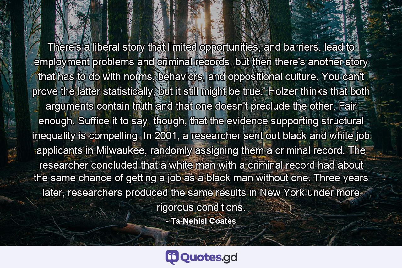 There's a liberal story that limited opportunities, and barriers, lead to employment problems and criminal records, but then there's another story that has to do with norms, behaviors, and oppositional culture. You can't prove the latter statistically, but it still might be true.' Holzer thinks that both arguments contain truth and that one doesn't preclude the other. Fair enough. Suffice it to say, though, that the evidence supporting structural inequality is compelling. In 2001, a researcher sent out black and white job applicants in Milwaukee, randomly assigning them a criminal record. The researcher concluded that a white man with a criminal record had about the same chance of getting a job as a black man without one. Three years later, researchers produced the same results in New York under more rigorous conditions. - Quote by Ta-Nehisi Coates