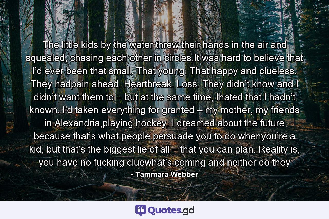 The little kids by the water threw their hands in the air and squealed, chasing each other in circles.It was hard to believe that I’d ever been that small. That young. That happy and clueless. They hadpain ahead. Heartbreak. Loss. They didn’t know and I didn’t want them to – but at the same time, Ihated that I hadn’t known. I’d taken everything for granted – my mother, my friends in Alexandria,playing hockey. I dreamed about the future because that’s what people persuade you to do whenyou’re a kid, but that’s the biggest lie of all – that you can plan. Reality is, you have no fucking cluewhat’s coming and neither do they - Quote by Tammara Webber