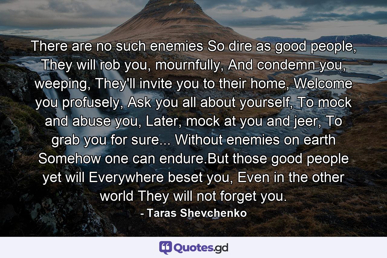 There are no such enemies So dire as good people, They will rob you, mournfully, And condemn you, weeping, They'll invite you to their home, Welcome you profusely, Ask you all about yourself, To mock and abuse you, Later, mock at you and jeer, To grab you for sure... Without enemies on earth Somehow one can endure.But those good people yet will Everywhere beset you, Even in the other world They will not forget you. - Quote by Taras Shevchenko