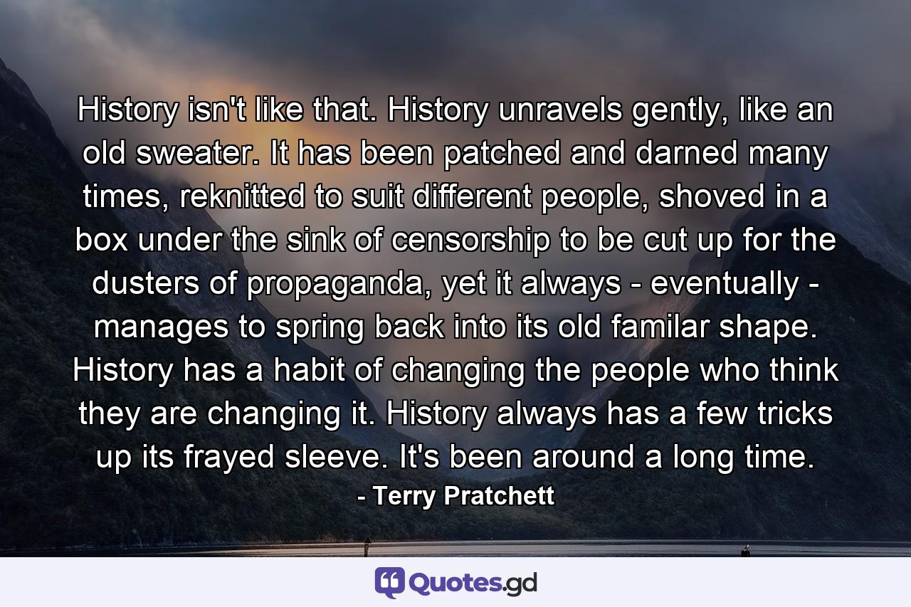 History isn't like that. History unravels gently, like an old sweater. It has been patched and darned many times, reknitted to suit different people, shoved in a box under the sink of censorship to be cut up for the dusters of propaganda, yet it always - eventually - manages to spring back into its old familar shape. History has a habit of changing the people who think they are changing it. History always has a few tricks up its frayed sleeve. It's been around a long time. - Quote by Terry Pratchett