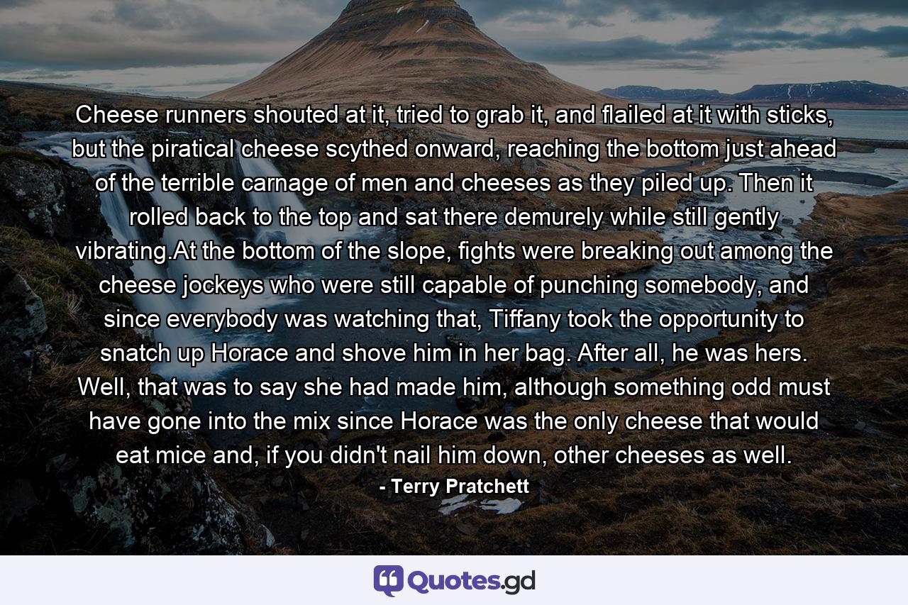 Cheese runners shouted at it, tried to grab it, and flailed at it with sticks, but the piratical cheese scythed onward, reaching the bottom just ahead of the terrible carnage of men and cheeses as they piled up. Then it rolled back to the top and sat there demurely while still gently vibrating.At the bottom of the slope, fights were breaking out among the cheese jockeys who were still capable of punching somebody, and since everybody was watching that, Tiffany took the opportunity to snatch up Horace and shove him in her bag. After all, he was hers. Well, that was to say she had made him, although something odd must have gone into the mix since Horace was the only cheese that would eat mice and, if you didn't nail him down, other cheeses as well. - Quote by Terry Pratchett