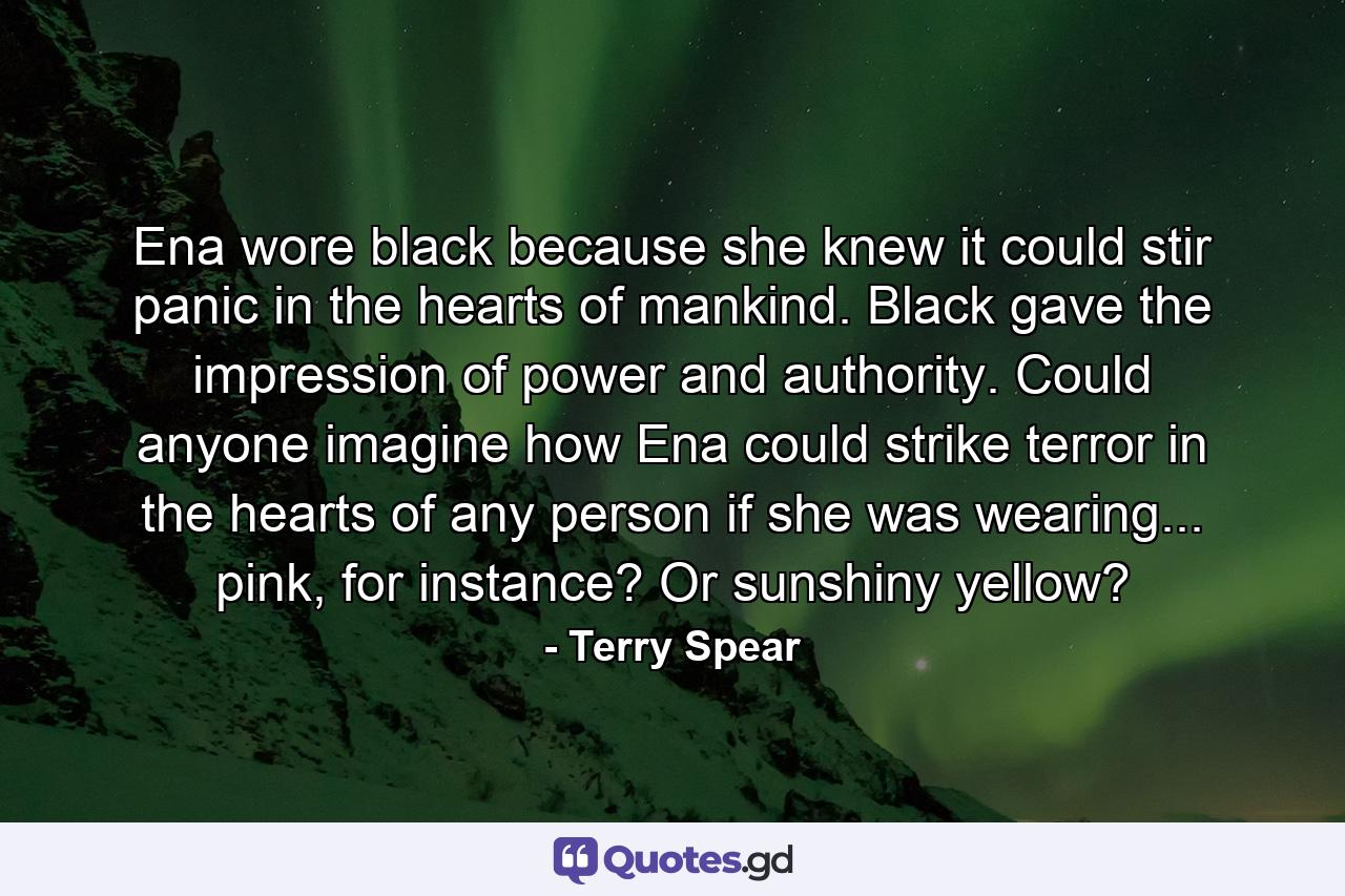 Ena wore black because she knew it could stir panic in the hearts of mankind. Black gave the impression of power and authority. Could anyone imagine how Ena could strike terror in the hearts of any person if she was wearing... pink, for instance? Or sunshiny yellow? - Quote by Terry Spear