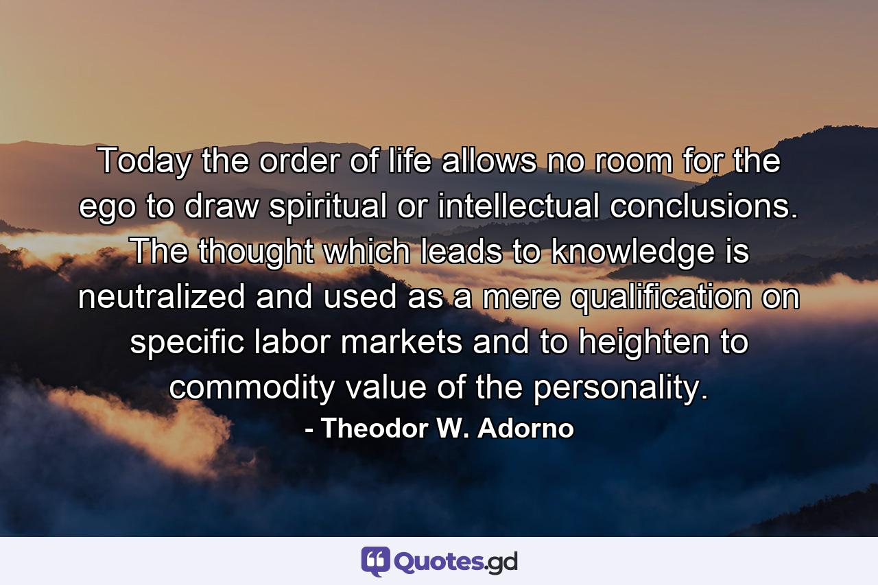 Today the order of life allows no room for the ego to draw spiritual or intellectual conclusions. The thought which leads to knowledge is neutralized and used as a mere qualification on specific labor markets and to heighten to commodity value of the personality. - Quote by Theodor W. Adorno