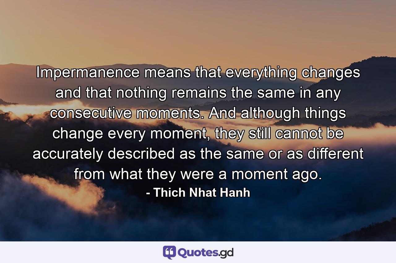 Impermanence means that everything changes and that nothing remains the same in any consecutive moments. And although things change every moment, they still cannot be accurately described as the same or as different from what they were a moment ago. - Quote by Thich Nhat Hanh