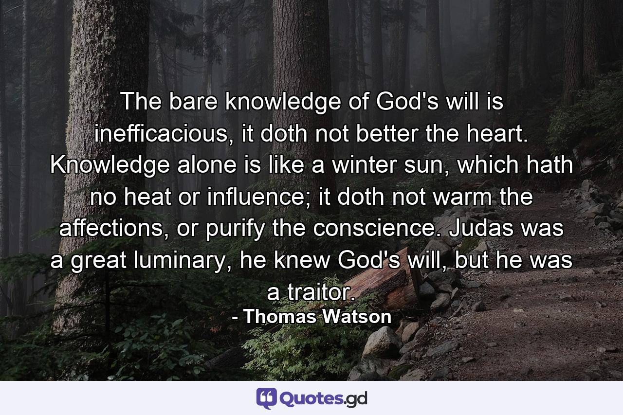 The bare knowledge of God's will is inefficacious, it doth not better the heart. Knowledge alone is like a winter sun, which hath no heat or influence; it doth not warm the affections, or purify the conscience. Judas was a great luminary, he knew God's will, but he was a traitor. - Quote by Thomas Watson