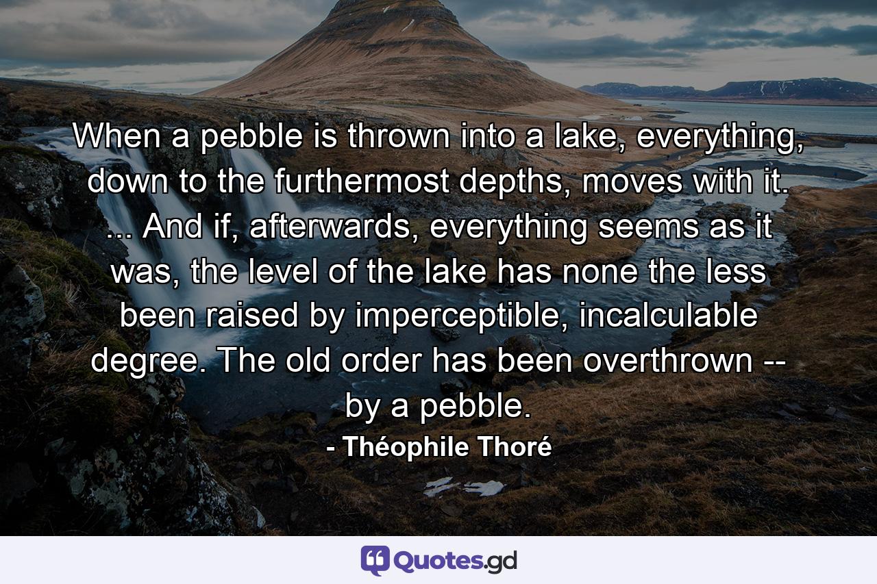 When a pebble is thrown into a lake, everything, down to the furthermost depths, moves with it. ... And if, afterwards, everything seems as it was, the level of the lake has none the less been raised by imperceptible, incalculable degree. The old order has been overthrown -- by a pebble. - Quote by Théophile Thoré