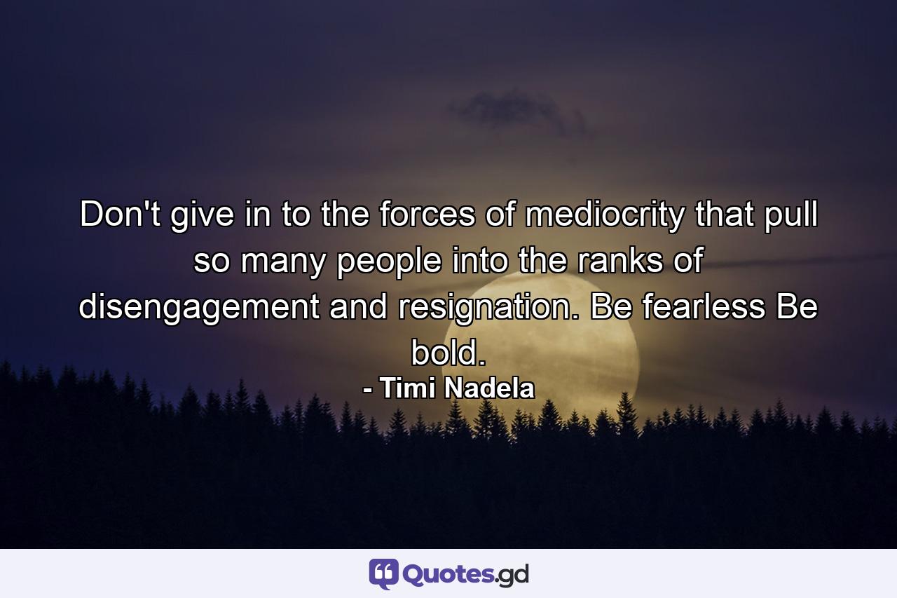 Don't give in to the forces of mediocrity that pull so many people into the ranks of disengagement and resignation. Be fearless Be bold. - Quote by Timi Nadela