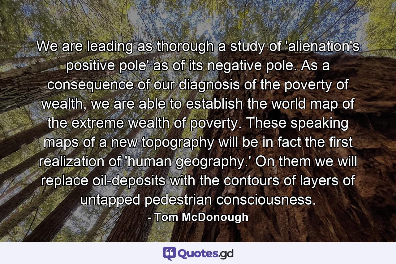 We are leading as thorough a study of 'alienation's positive pole' as of its negative pole. As a consequence of our diagnosis of the poverty of wealth, we are able to establish the world map of the extreme wealth of poverty. These speaking maps of a new topography will be in fact the first realization of 'human geography.' On them we will replace oil-deposits with the contours of layers of untapped pedestrian consciousness. - Quote by Tom McDonough