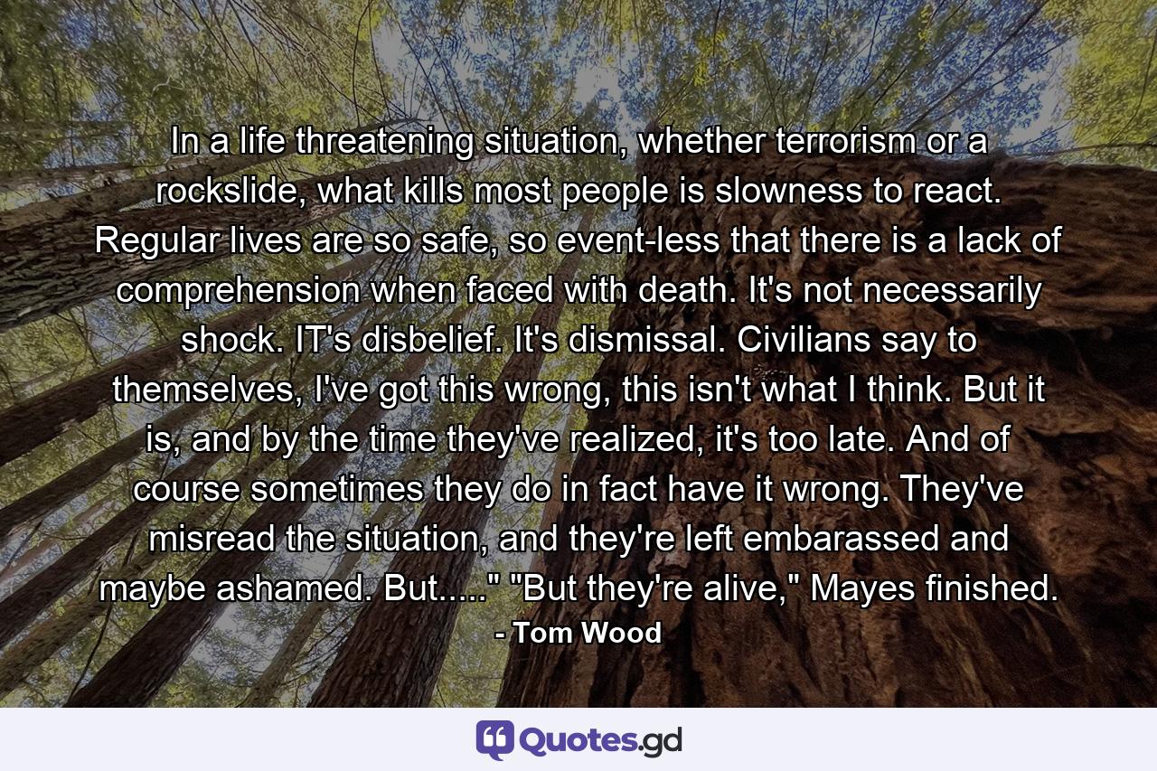 In a life threatening situation, whether terrorism or a rockslide, what kills most people is slowness to react. Regular lives are so safe, so event-less that there is a lack of comprehension when faced with death. It's not necessarily shock. IT's disbelief. It's dismissal. Civilians say to themselves, I've got this wrong, this isn't what I think. But it is, and by the time they've realized, it's too late. And of course sometimes they do in fact have it wrong. They've misread the situation, and they're left embarassed and maybe ashamed. But.....