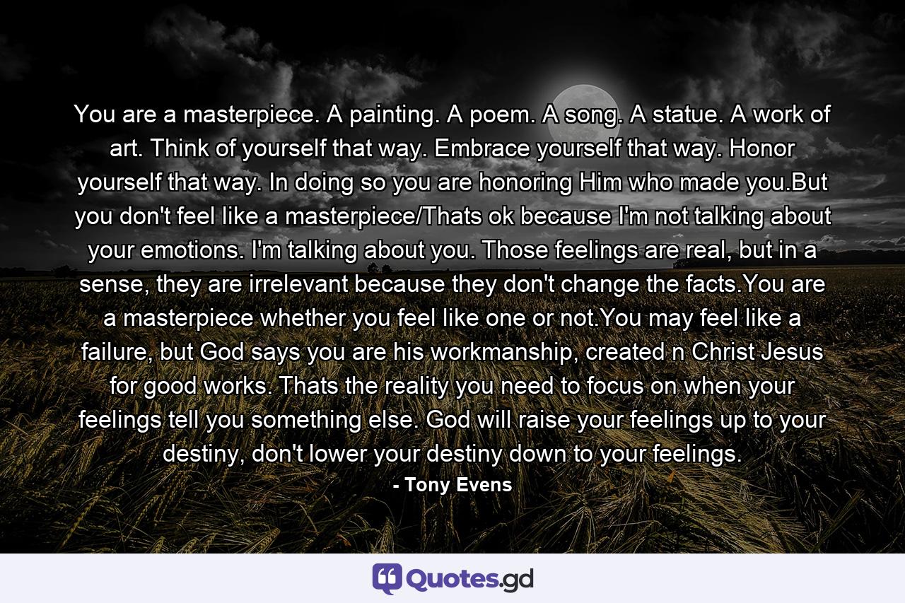 You are a masterpiece. A painting. A poem. A song. A statue. A work of art. Think of yourself that way. Embrace yourself that way. Honor yourself that way. In doing so you are honoring Him who made you.But you don't feel like a masterpiece/Thats ok because I'm not talking about your emotions. I'm talking about you. Those feelings are real, but in a sense, they are irrelevant because they don't change the facts.You are a masterpiece whether you feel like one or not.You may feel like a failure, but God says you are his workmanship, created n Christ Jesus for good works. Thats the reality you need to focus on when your feelings tell you something else. God will raise your feelings up to your destiny, don't lower your destiny down to your feelings. - Quote by Tony Evens