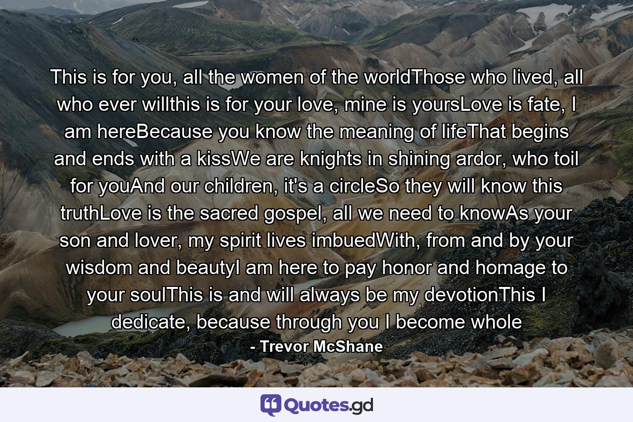 This is for you, all the women of the worldThose who lived, all who ever willthis is for your love, mine is yoursLove is fate, I am hereBecause you know the meaning of lifeThat begins and ends with a kissWe are knights in shining ardor, who toil for youAnd our children, it's a circleSo they will know this truthLove is the sacred gospel, all we need to knowAs your son and lover, my spirit lives imbuedWith, from and by your wisdom and beautyI am here to pay honor and homage to your soulThis is and will always be my devotionThis I dedicate, because through you I become whole - Quote by Trevor McShane