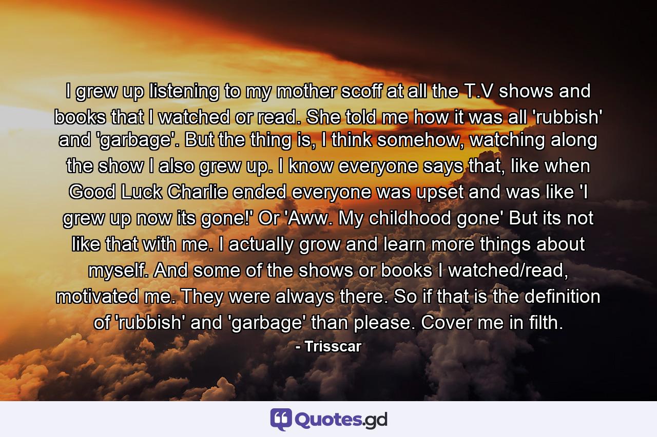I grew up listening to my mother scoff at all the T.V shows and books that I watched or read. She told me how it was all 'rubbish' and 'garbage'. But the thing is, I think somehow, watching along the show I also grew up. I know everyone says that, like when Good Luck Charlie ended everyone was upset and was like 'I grew up now its gone!' Or 'Aww. My childhood gone' But its not like that with me. I actually grow and learn more things about myself. And some of the shows or books I watched/read, motivated me. They were always there. So if that is the definition of 'rubbish' and 'garbage' than please. Cover me in filth. - Quote by Trisscar