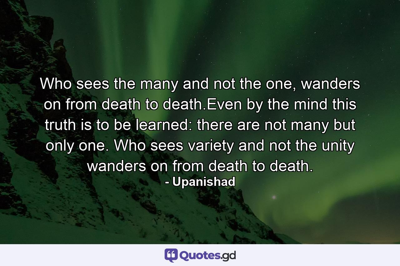 Who sees the many and not the one, wanders on from death to death.Even by the mind this truth is to be learned: there are not many but only one. Who sees variety and not the unity wanders on from death to death. - Quote by Upanishad