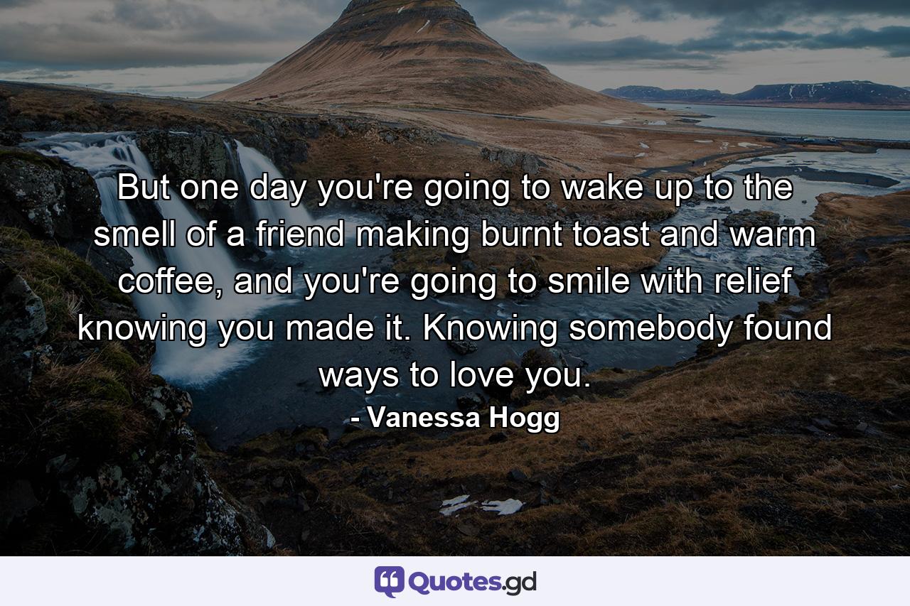 But one day you're going to wake up to the smell of a friend making burnt toast and warm coffee, and you're going to smile with relief knowing you made it. Knowing somebody found ways to love you. - Quote by Vanessa Hogg