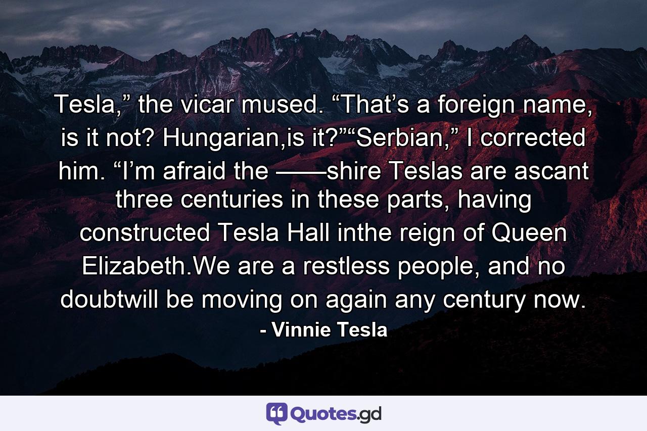 Tesla,” the vicar mused. “That’s a foreign name, is it not? Hungarian,is it?”“Serbian,” I corrected him. “I’m afraid the ——shire Teslas are ascant three centuries in these parts, having constructed Tesla Hall inthe reign of Queen Elizabeth.We are a restless people, and no doubtwill be moving on again any century now. - Quote by Vinnie Tesla