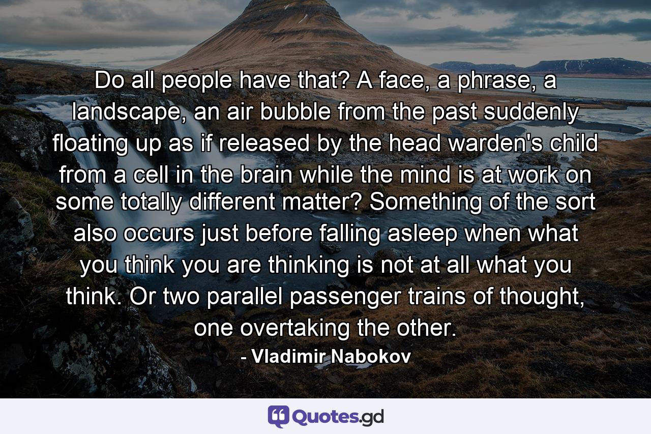 Do all people have that? A face, a phrase, a landscape, an air bubble from the past suddenly floating up as if released by the head warden's child from a cell in the brain while the mind is at work on some totally different matter? Something of the sort also occurs just before falling asleep when what you think you are thinking is not at all what you think. Or two parallel passenger trains of thought, one overtaking the other. - Quote by Vladimir Nabokov