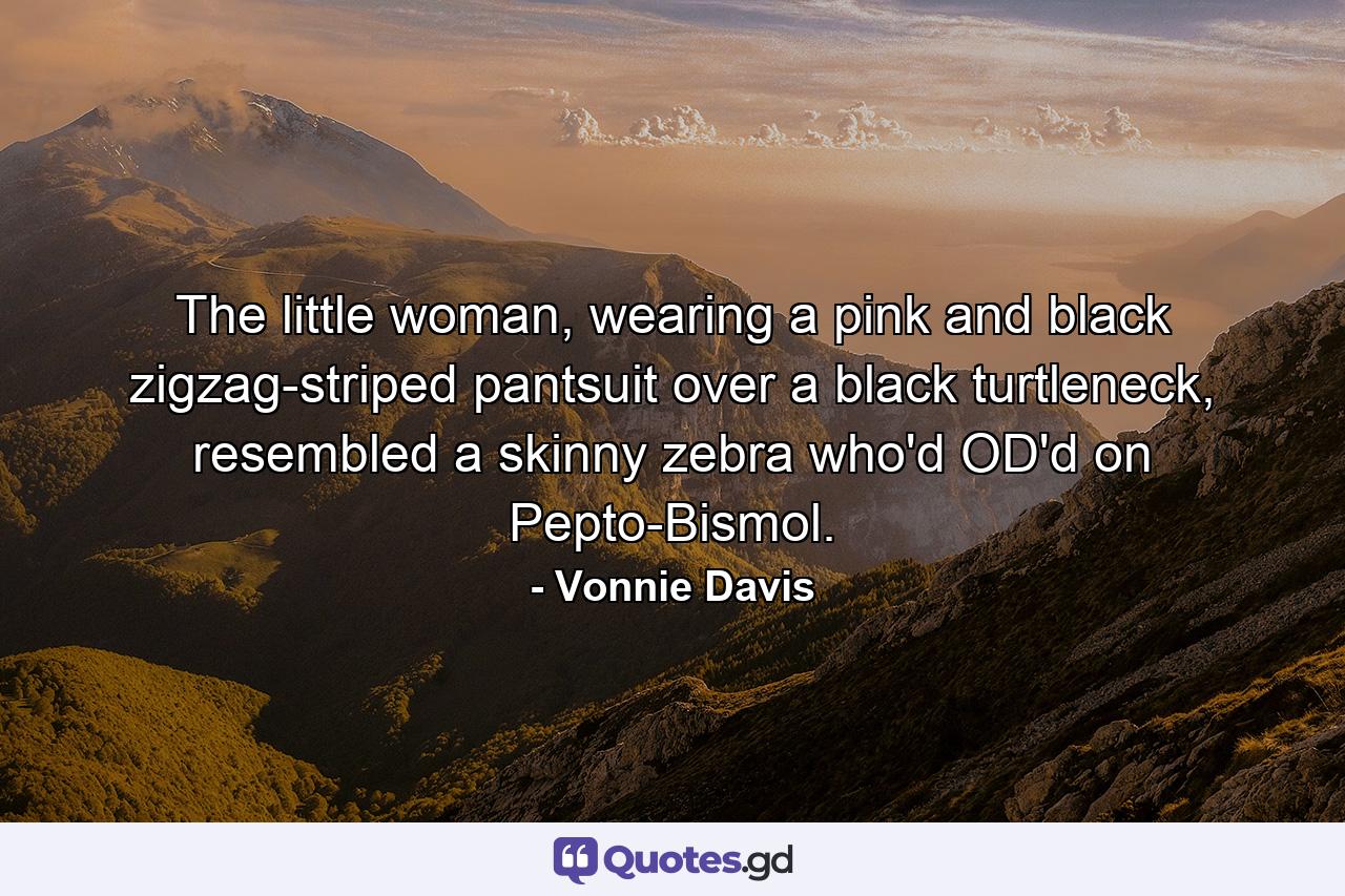 The little woman, wearing a pink and black zigzag-striped pantsuit over a black turtleneck, resembled a skinny zebra who'd OD'd on Pepto-Bismol. - Quote by Vonnie Davis