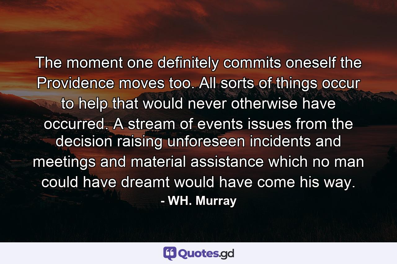 The moment one definitely commits oneself  the Providence moves  too. All sorts of things occur to help that would never otherwise have occurred. A stream of events issues from the decision  raising unforeseen incidents and meetings and material assistance  which no man could have dreamt would have come his way. - Quote by WH. Murray