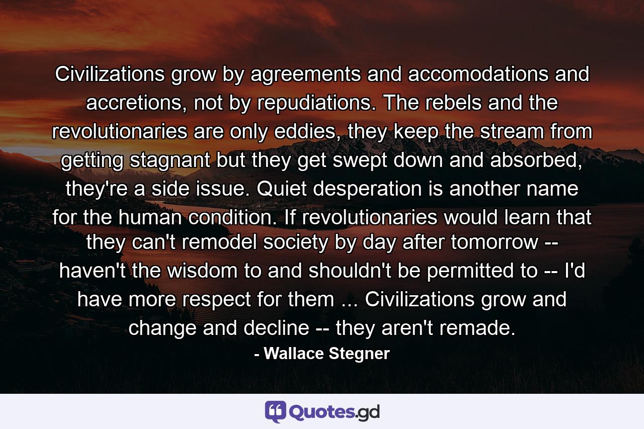 Civilizations grow by agreements and accomodations and accretions, not by repudiations. The rebels and the revolutionaries are only eddies, they keep the stream from getting stagnant but they get swept down and absorbed, they're a side issue. Quiet desperation is another name for the human condition. If revolutionaries would learn that they can't remodel society by day after tomorrow -- haven't the wisdom to and shouldn't be permitted to -- I'd have more respect for them ... Civilizations grow and change and decline -- they aren't remade. - Quote by Wallace Stegner