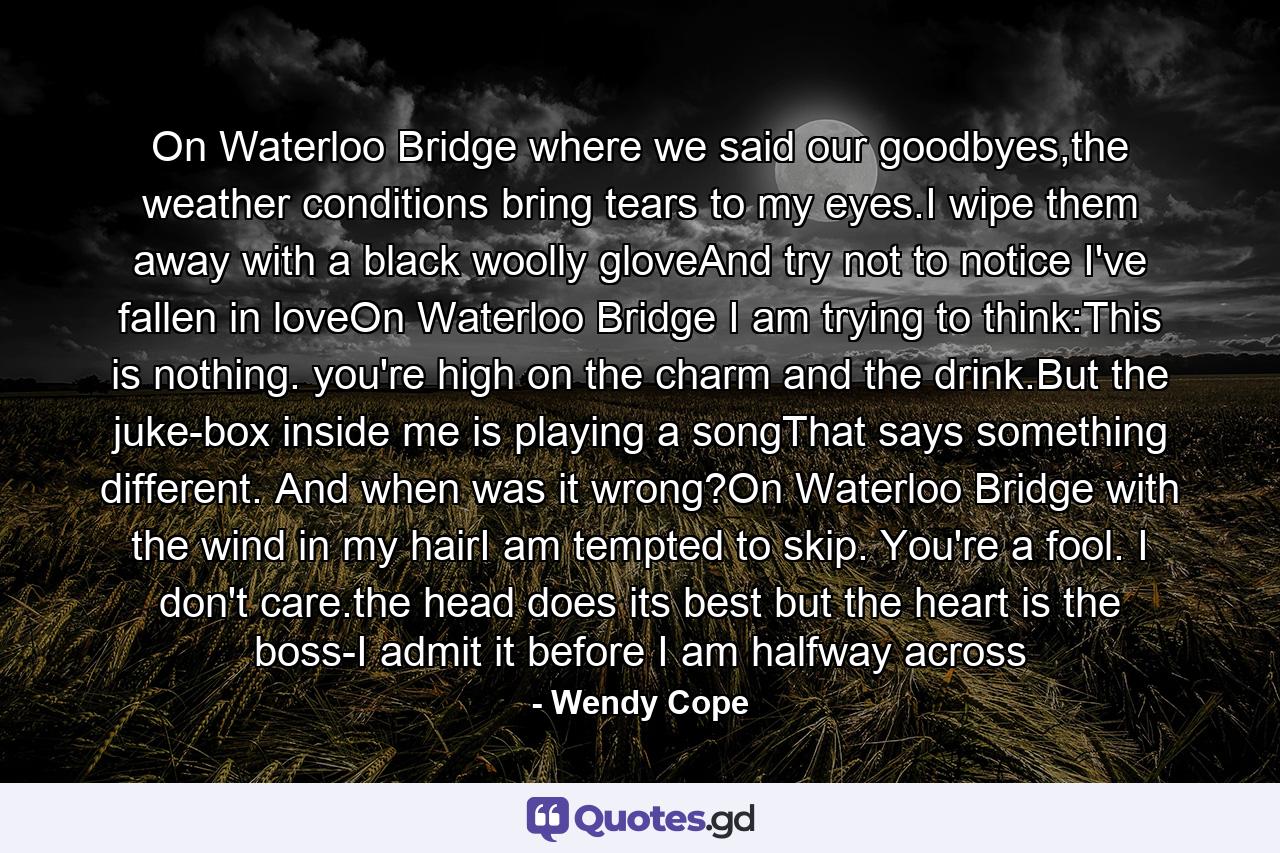 On Waterloo Bridge where we said our goodbyes,the weather conditions bring tears to my eyes.I wipe them away with a black woolly gloveAnd try not to notice I've fallen in loveOn Waterloo Bridge I am trying to think:This is nothing. you're high on the charm and the drink.But the juke-box inside me is playing a songThat says something different. And when was it wrong?On Waterloo Bridge with the wind in my hairI am tempted to skip. You're a fool. I don't care.the head does its best but the heart is the boss-I admit it before I am halfway across - Quote by Wendy Cope