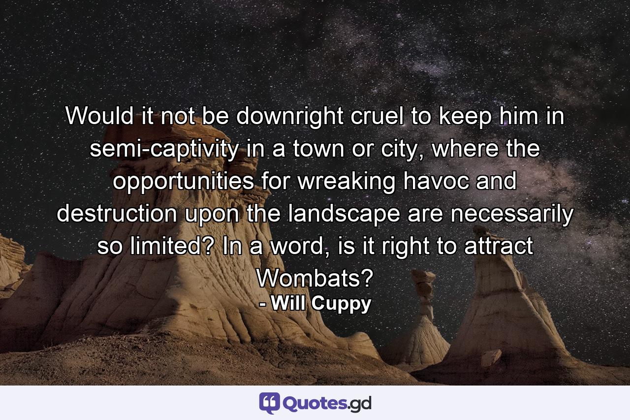 Would it not be downright cruel to keep him in semi-captivity in a town or city, where the opportunities for wreaking havoc and destruction upon the landscape are necessarily so limited? In a word, is it right to attract Wombats? - Quote by Will Cuppy