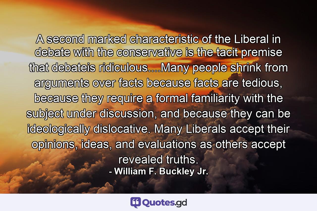 A second marked characteristic of the Liberal in debate with the conservative is the tacit premise that debateis ridiculous....Many people shrink from arguments over facts because facts are tedious, because they require a formal familiarity with the subject under discussion, and because they can be ideologically dislocative. Many Liberals accept their opinions, ideas, and evaluations as others accept revealed truths. - Quote by William F. Buckley Jr.