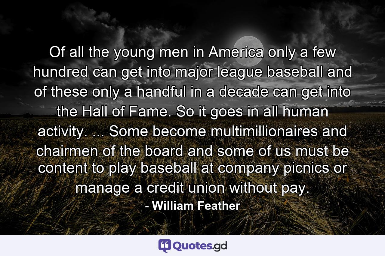 Of all the young men in America  only a few hundred can get into major league baseball  and of these only a handful in a decade can get into the Hall of Fame. So it goes in all human activity. ... Some become multimillionaires and chairmen of the board  and some of us must be content to play baseball at company picnics or manage a credit union without pay. - Quote by William Feather