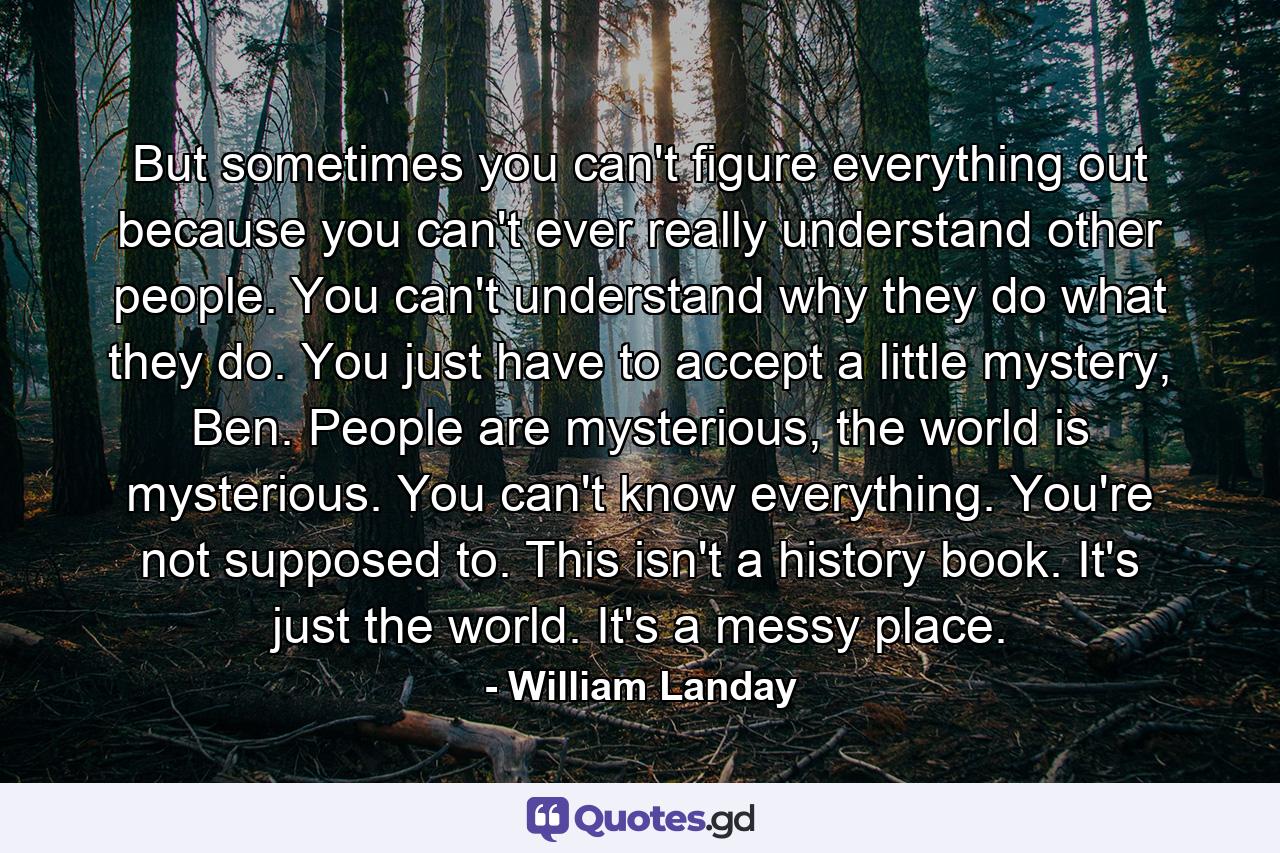 But sometimes you can't figure everything out because you can't ever really understand other people. You can't understand why they do what they do. You just have to accept a little mystery, Ben. People are mysterious, the world is mysterious. You can't know everything. You're not supposed to. This isn't a history book. It's just the world. It's a messy place. - Quote by William Landay