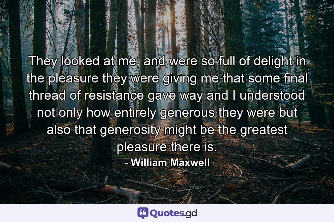 They looked at me, and were so full of delight in the pleasure they were giving me that some final thread of resistance gave way and I understood not only how entirely generous they were but also that generosity might be the greatest pleasure there is. - Quote by William Maxwell